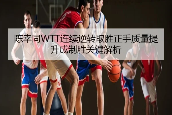 陈幸同WTT连续逆转取胜正手质量提升成制胜关键解析